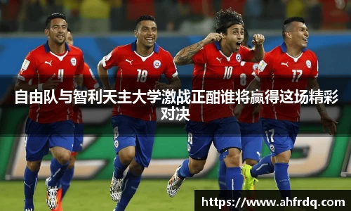 自由队与智利天主大学激战正酣谁将赢得这场精彩对决